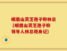 峨眉山灵芝孢子粉林总 (峨眉山灵芝孢子粉领导人林总现身记)