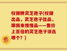 权健牌灵芝孢子(权健出品，灵芝孢子佳品，跟我来慢慢品——售价上百倍的灵芝孢子该选哪个？)