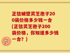 正信破壁灵芝孢子200袋价格多少钱一合 (正信灵芝孢子200袋价格，你知道多少钱一合？)