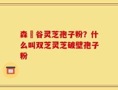 森湶谷灵芝孢子粉？什么叫双芝灵芝破壁孢子粉