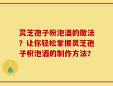 灵芝孢子粉泡酒的做法？让你轻松掌握灵芝孢子粉泡酒的制作方法？