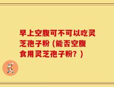 早上空腹可不可以吃灵芝孢子粉 (能否空腹食用灵芝孢子粉？)