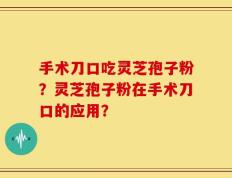 手术刀口吃灵芝孢子粉？灵芝孢子粉在手术刀口的应用？
