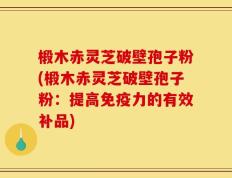 椴木赤灵芝破壁孢子粉(椴木赤灵芝破壁孢子粉：提高免疫力的有效补品)