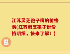 江苏灵芝孢子粉的价格表(江苏灵芝孢子粉价格明细，快来了解！)