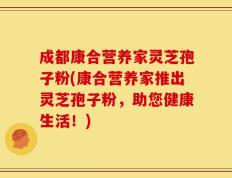 成都康合营养家灵芝孢子粉(康合营养家推出灵芝孢子粉，助您健康生活！)