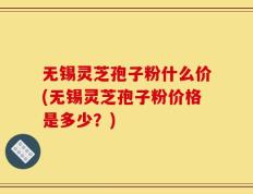 无锡灵芝孢子粉什么价(无锡灵芝孢子粉价格是多少？)