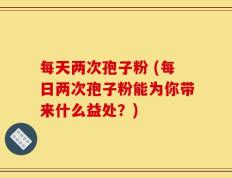每天两次孢子粉 (每日两次孢子粉能为你带来什么益处？)