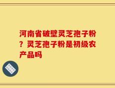 河南省破壁灵芝孢子粉？灵芝孢子粉是初级农产品吗