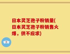 日本灵芝孢子粉销量(日本灵芝孢子粉销售火爆，供不应求)