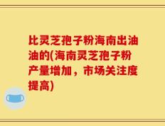 比灵芝孢子粉海南出油油的(海南灵芝孢子粉产量增加，市场关注度提高)