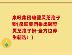 泉旺集团破壁灵芝孢子粉(泉旺集团推出破壁灵芝孢子粉-全方位养生新选！)