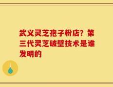 武义灵芝孢子粉店？第三代灵芝破壁技术是谁发明的
