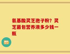 氨基酸灵芝孢子粉？灵芝菌包营养液多少钱一瓶
