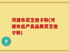 河源市灵芝孢子粉(河源市出产高品质灵芝孢子粉)