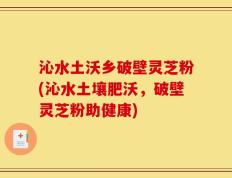 沁水土沃乡破壁灵芝粉(沁水土壤肥沃，破壁灵芝粉助健康)