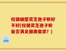 权健破壁灵芝孢子粉好不好(权健灵芝孢子粉能否满足健康需求？)