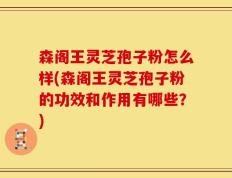 森阁王灵芝孢子粉怎么样(森阁王灵芝孢子粉的功效和作用有哪些？)