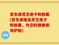 昱生源灵芝孢子粉胶囊(昱生源推出灵芝孢子粉胶囊，为您的健康保驾护航)