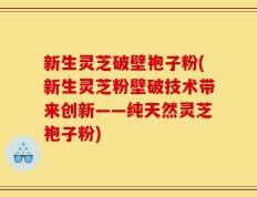 新生灵芝破壁袍子粉(新生灵芝粉壁破技术带来创新——纯天然灵芝袍子粉)