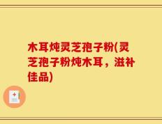 木耳炖灵芝孢子粉(灵芝孢子粉炖木耳，滋补佳品)