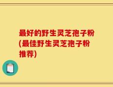 最好的野生灵芝孢子粉(最佳野生灵芝孢子粉推荐)