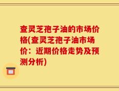 查灵芝孢子油的市场价格(查灵芝孢子油市场价：近期价格走势及预测分析)