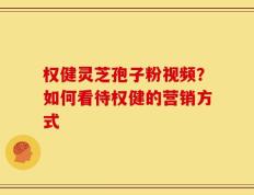 权健灵芝孢子粉视频？如何看待权健的营销方式