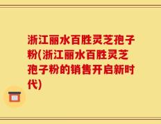 浙江丽水百胜灵芝孢子粉(浙江丽水百胜灵芝孢子粉的销售开启新时代)