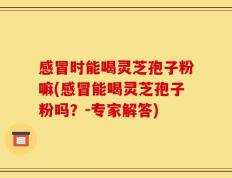 感冒时能喝灵芝孢子粉嘛(感冒能喝灵芝孢子粉吗？-专家解答)