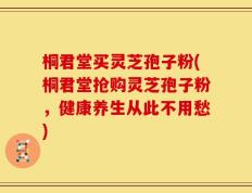 桐君堂买灵芝孢子粉(桐君堂抢购灵芝孢子粉，健康养生从此不用愁)