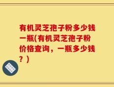 有机灵芝孢子粉多少钱一瓶(有机灵芝孢子粉价格查询，一瓶多少钱？)