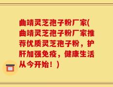 曲靖灵芝孢子粉厂家(曲靖灵芝孢子粉厂家推荐优质灵芝孢子粉，护肝加强免疫，健康生活从今开始！)
