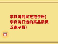李良济的灵芝孢子粉(李良济打造的高品质灵芝孢子粉)