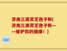 济南三源灵芝孢子粉(济南三源灵芝孢子粉——维护你的健康！)