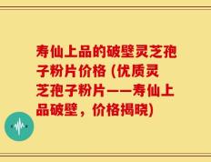 寿仙上品的破壁灵芝孢子粉片价格 (优质灵芝孢子粉片——寿仙上品破壁，价格揭晓)