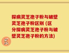 探病灵芝孢子粉与破壁灵芝孢子粉区别 (区分探病灵芝孢子粉与破壁灵芝孢子粉的方法)