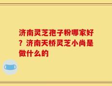 济南灵芝孢子粉哪家好？济南天桥灵芝小尚是做什么的