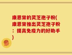 康恩背的灵芝孢子粉(康恩背推出灵芝孢子粉：提高免疫力的好助手)