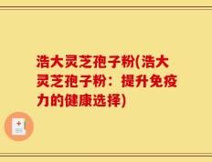 浩大灵芝孢子粉(浩大灵芝孢子粉：提升免疫力的健康选择)
