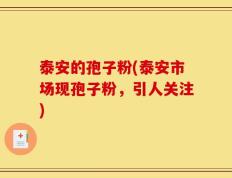 泰安的孢子粉(泰安市场现孢子粉，引人关注)