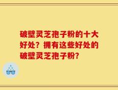 破壁灵芝孢子粉的十大好处？拥有这些好处的破壁灵芝孢子粉？