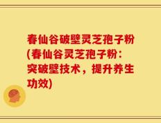 春仙谷破壁灵芝孢子粉(春仙谷灵芝孢子粉：突破壁技术，提升养生功效)