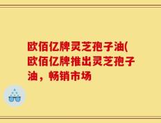 欧佰亿牌灵芝孢子油(欧佰亿牌推出灵芝孢子油，畅销市场