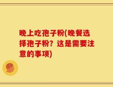 晚上吃孢子粉(晚餐选择孢子粉？这是需要注意的事项)