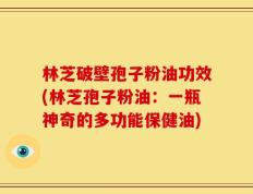 林芝破壁孢子粉油功效(林芝孢子粉油：一瓶神奇的多功能保健油)