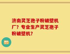 济南灵芝孢子粉破壁机厂？专业生产灵芝孢子粉破壁机？