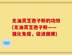 无油灵芝孢子粉的功效(无油灵芝孢子粉——强化免疫，促进健康)