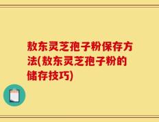 敖东灵芝孢子粉保存方法(敖东灵芝孢子粉的储存技巧)