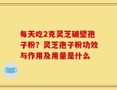 每天吃2克灵芝破壁孢子粉？灵芝孢子粉功效与作用及用量是什么